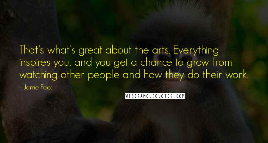 Jamie Foxx Quotes: That's what's great about the arts. Everything inspires you, and you get a chance to grow from watching other people and how they do their work.