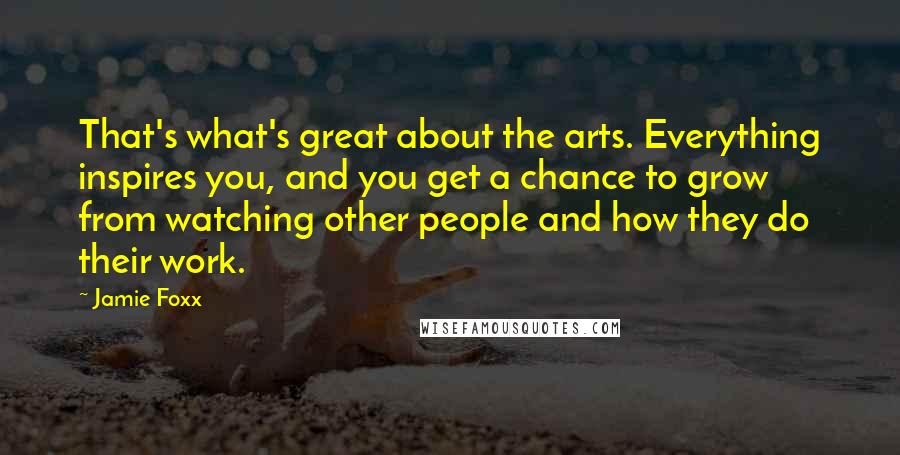 Jamie Foxx Quotes: That's what's great about the arts. Everything inspires you, and you get a chance to grow from watching other people and how they do their work.