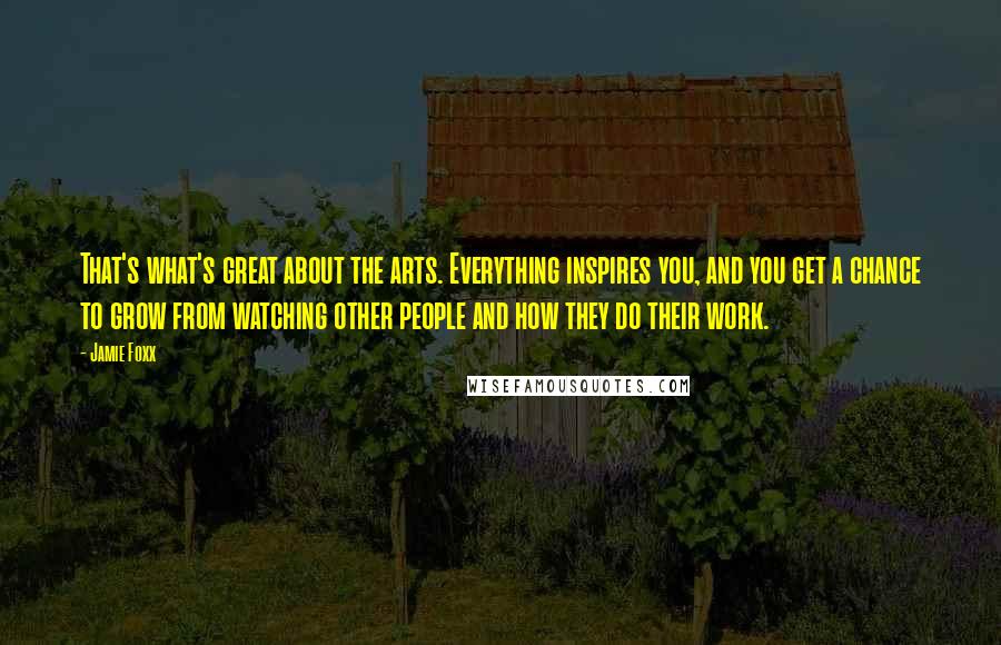 Jamie Foxx Quotes: That's what's great about the arts. Everything inspires you, and you get a chance to grow from watching other people and how they do their work.