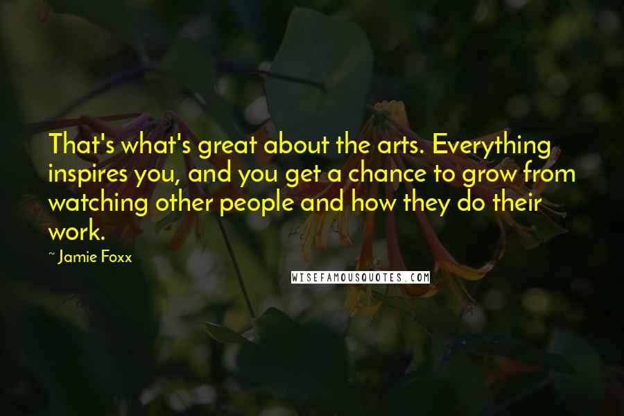 Jamie Foxx Quotes: That's what's great about the arts. Everything inspires you, and you get a chance to grow from watching other people and how they do their work.