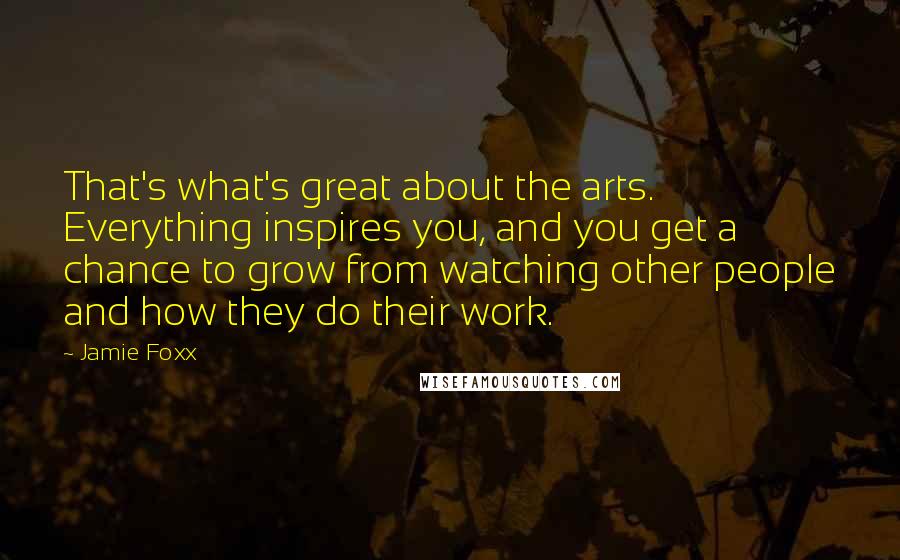 Jamie Foxx Quotes: That's what's great about the arts. Everything inspires you, and you get a chance to grow from watching other people and how they do their work.