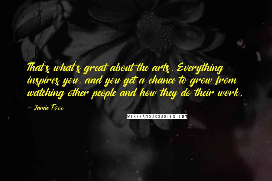 Jamie Foxx Quotes: That's what's great about the arts. Everything inspires you, and you get a chance to grow from watching other people and how they do their work.