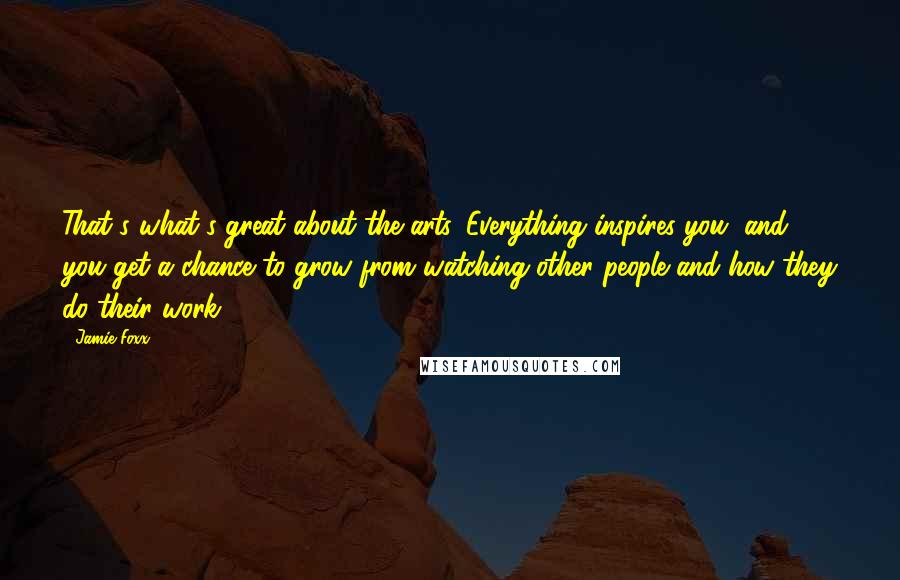 Jamie Foxx Quotes: That's what's great about the arts. Everything inspires you, and you get a chance to grow from watching other people and how they do their work.