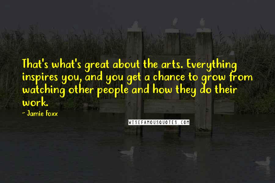 Jamie Foxx Quotes: That's what's great about the arts. Everything inspires you, and you get a chance to grow from watching other people and how they do their work.