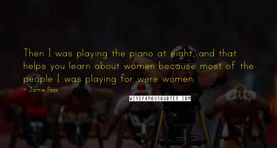 Jamie Foxx Quotes: Then I was playing the piano at eight, and that helps you learn about women because most of the people I was playing for were women.