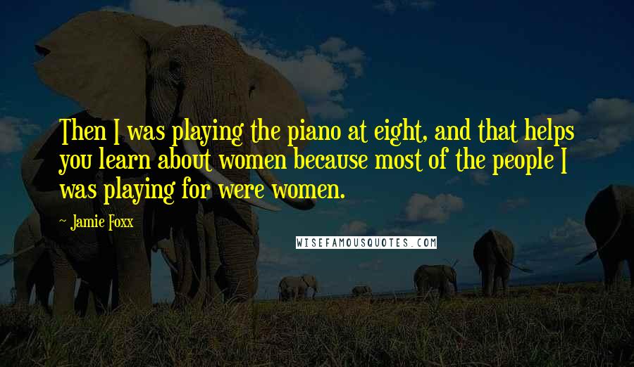 Jamie Foxx Quotes: Then I was playing the piano at eight, and that helps you learn about women because most of the people I was playing for were women.