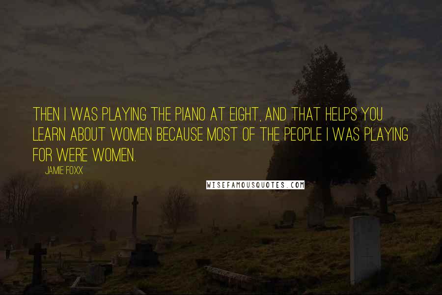 Jamie Foxx Quotes: Then I was playing the piano at eight, and that helps you learn about women because most of the people I was playing for were women.