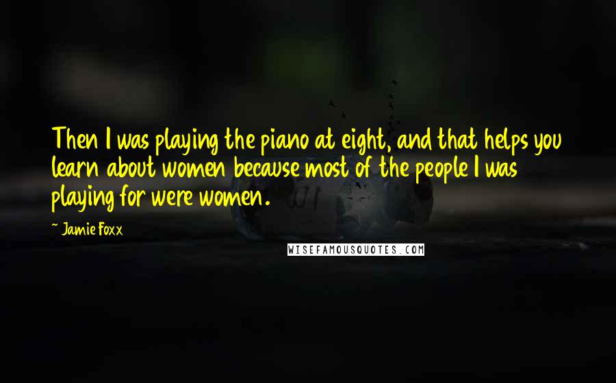 Jamie Foxx Quotes: Then I was playing the piano at eight, and that helps you learn about women because most of the people I was playing for were women.