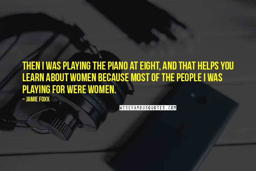 Jamie Foxx Quotes: Then I was playing the piano at eight, and that helps you learn about women because most of the people I was playing for were women.