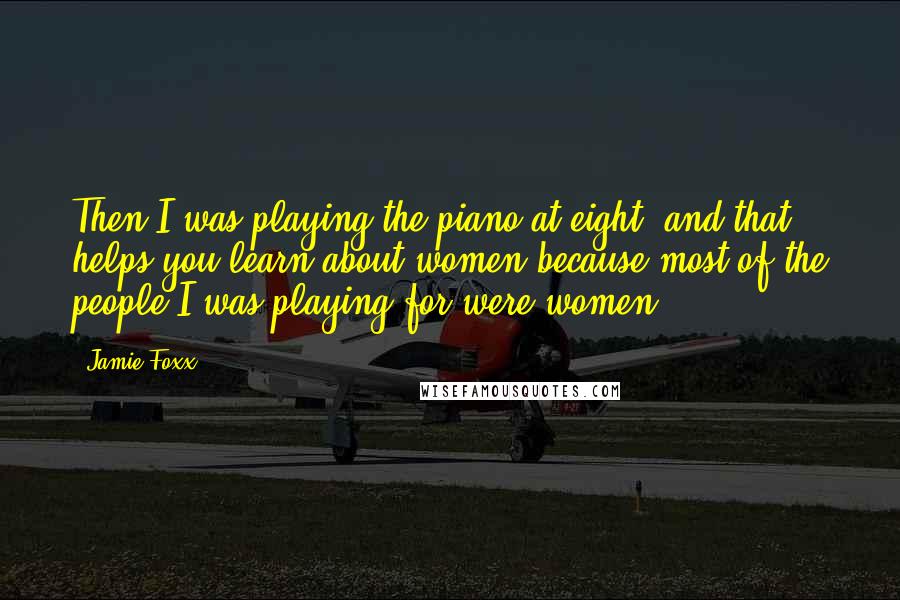 Jamie Foxx Quotes: Then I was playing the piano at eight, and that helps you learn about women because most of the people I was playing for were women.