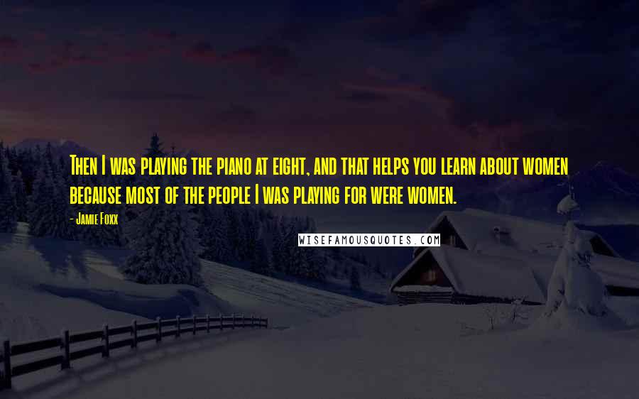 Jamie Foxx Quotes: Then I was playing the piano at eight, and that helps you learn about women because most of the people I was playing for were women.