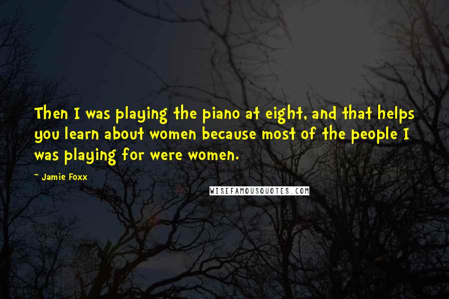 Jamie Foxx Quotes: Then I was playing the piano at eight, and that helps you learn about women because most of the people I was playing for were women.