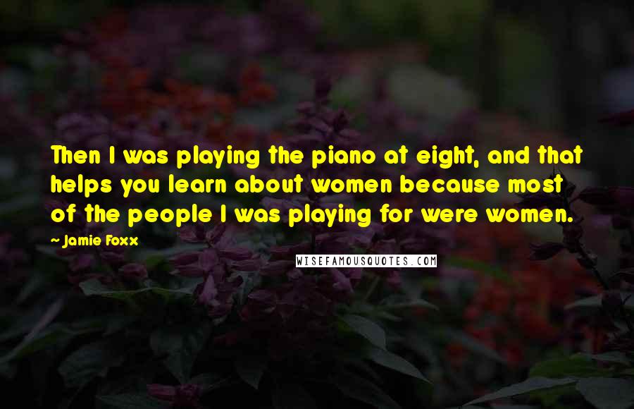 Jamie Foxx Quotes: Then I was playing the piano at eight, and that helps you learn about women because most of the people I was playing for were women.