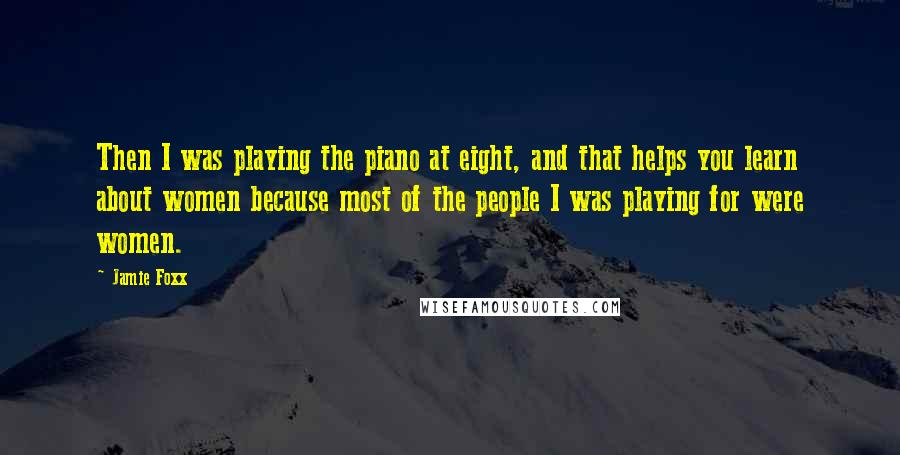 Jamie Foxx Quotes: Then I was playing the piano at eight, and that helps you learn about women because most of the people I was playing for were women.