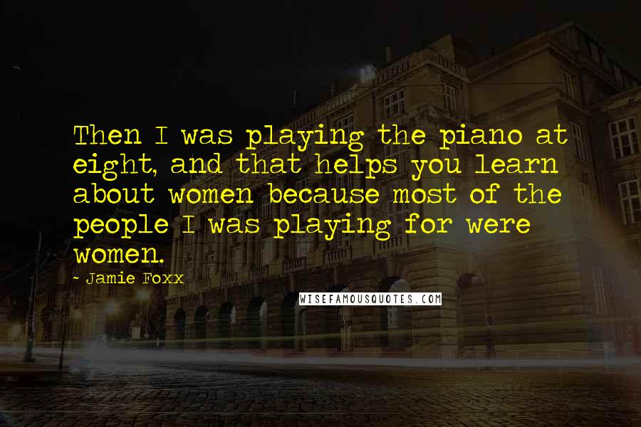Jamie Foxx Quotes: Then I was playing the piano at eight, and that helps you learn about women because most of the people I was playing for were women.