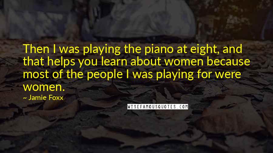 Jamie Foxx Quotes: Then I was playing the piano at eight, and that helps you learn about women because most of the people I was playing for were women.