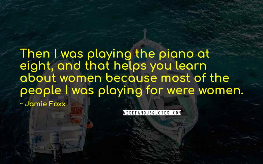 Jamie Foxx Quotes: Then I was playing the piano at eight, and that helps you learn about women because most of the people I was playing for were women.