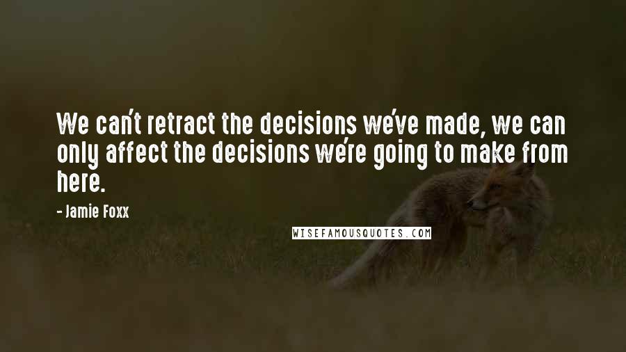 Jamie Foxx Quotes: We can't retract the decisions we've made, we can only affect the decisions we're going to make from here.