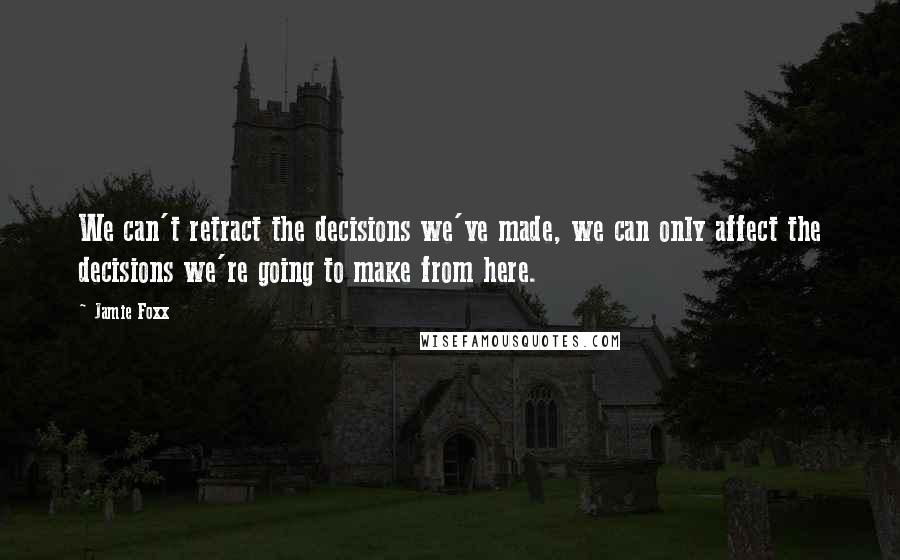 Jamie Foxx Quotes: We can't retract the decisions we've made, we can only affect the decisions we're going to make from here.