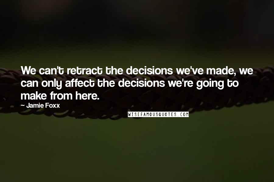 Jamie Foxx Quotes: We can't retract the decisions we've made, we can only affect the decisions we're going to make from here.