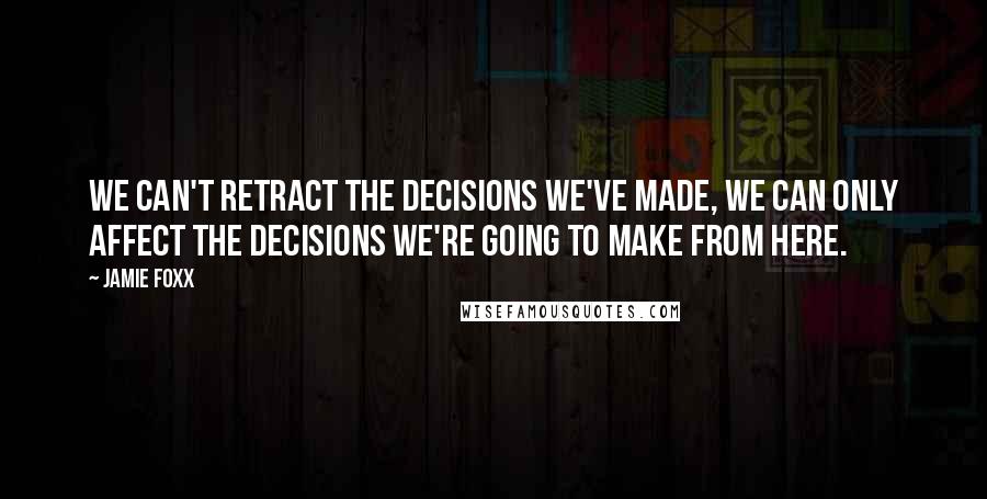 Jamie Foxx Quotes: We can't retract the decisions we've made, we can only affect the decisions we're going to make from here.