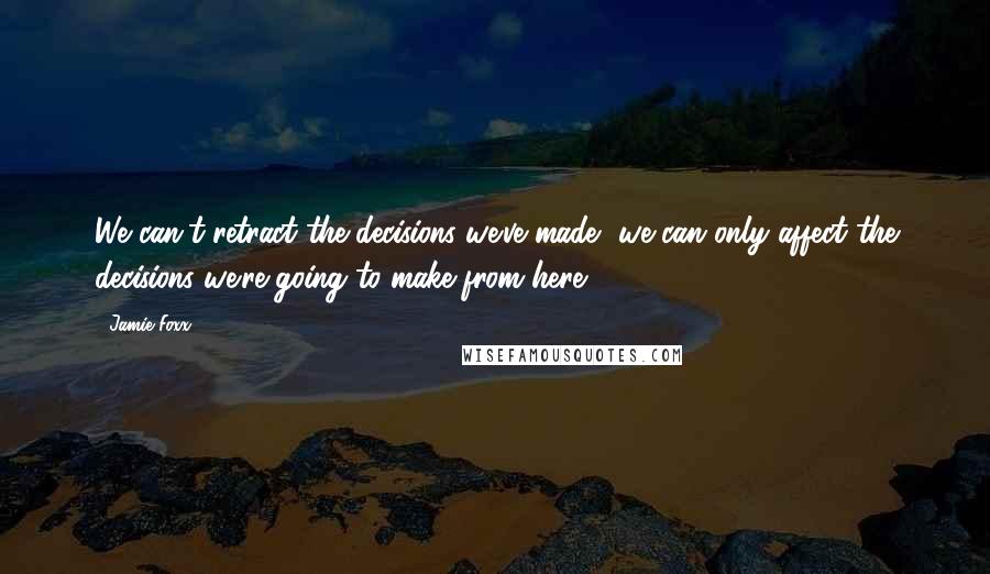 Jamie Foxx Quotes: We can't retract the decisions we've made, we can only affect the decisions we're going to make from here.