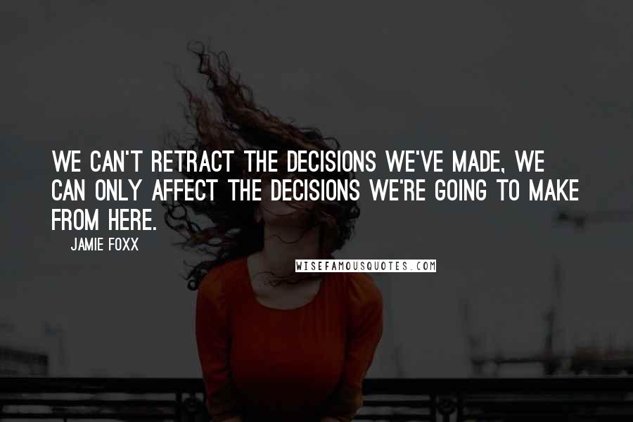 Jamie Foxx Quotes: We can't retract the decisions we've made, we can only affect the decisions we're going to make from here.