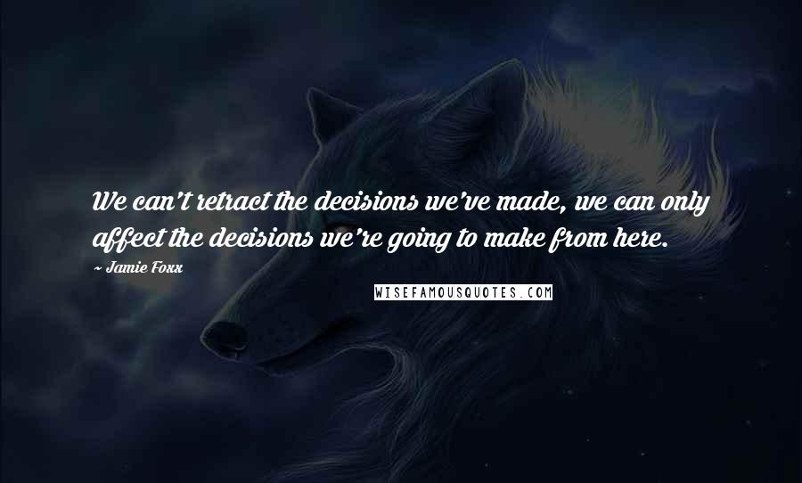 Jamie Foxx Quotes: We can't retract the decisions we've made, we can only affect the decisions we're going to make from here.