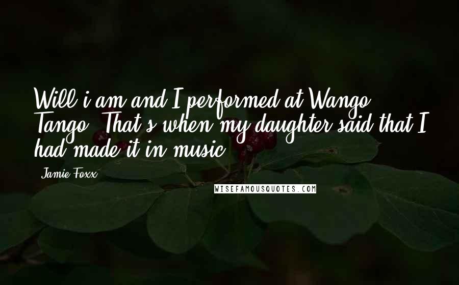 Jamie Foxx Quotes: Will.i.am and I performed at Wango Tango. That's when my daughter said that I had made it in music.