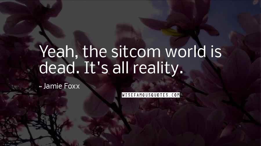 Jamie Foxx Quotes: Yeah, the sitcom world is dead. It's all reality.