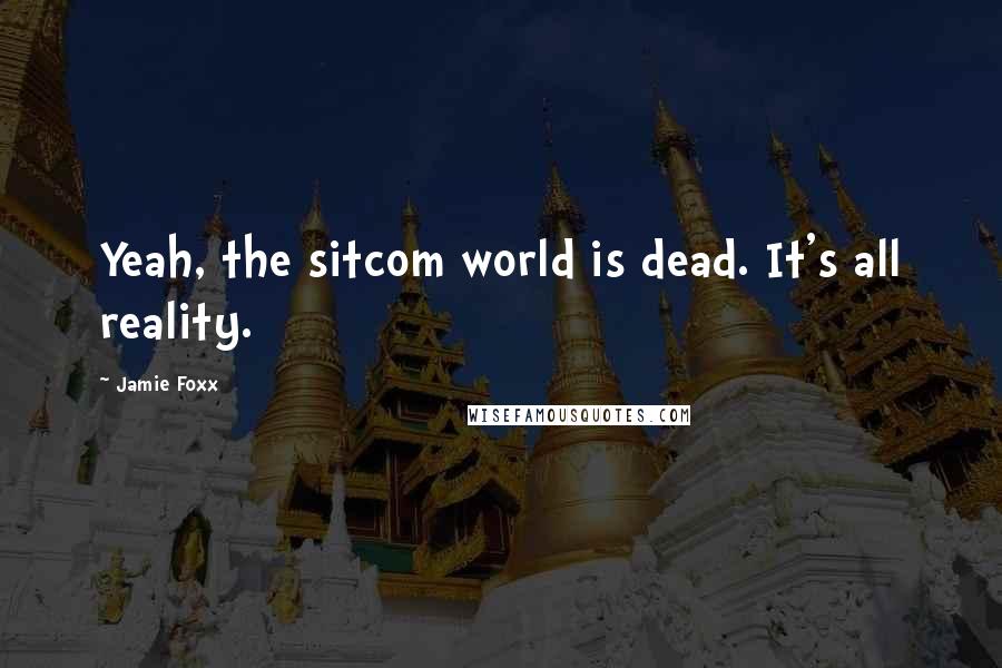 Jamie Foxx Quotes: Yeah, the sitcom world is dead. It's all reality.