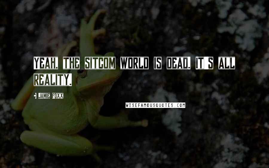 Jamie Foxx Quotes: Yeah, the sitcom world is dead. It's all reality.