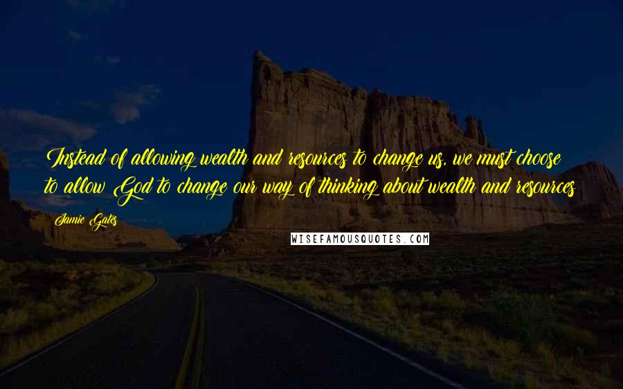 Jamie Gates Quotes: Instead of allowing wealth and resources to change us, we must choose to allow God to change our way of thinking about wealth and resources