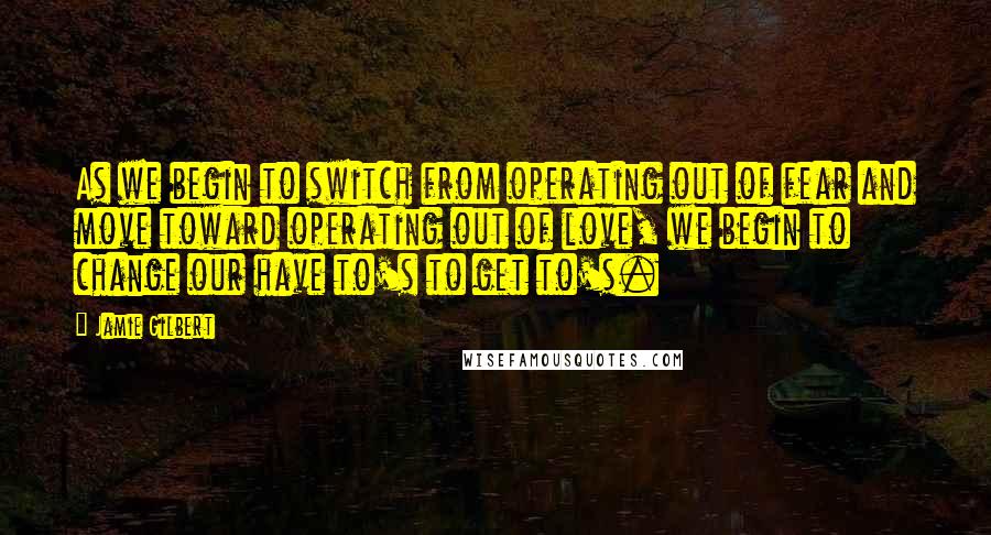 Jamie Gilbert Quotes: As we begin to switch from operating out of fear and move toward operating out of love, we begin to change our have to's to get to's.