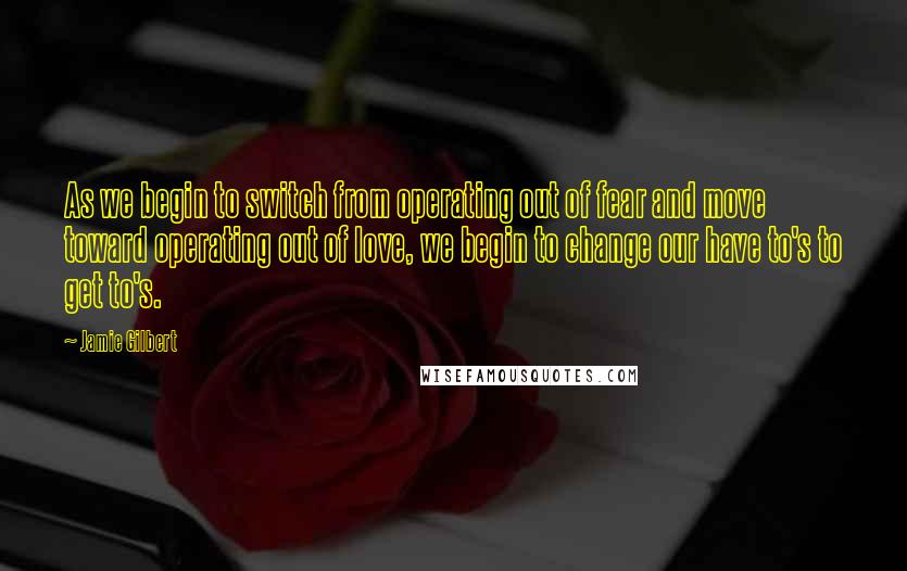 Jamie Gilbert Quotes: As we begin to switch from operating out of fear and move toward operating out of love, we begin to change our have to's to get to's.