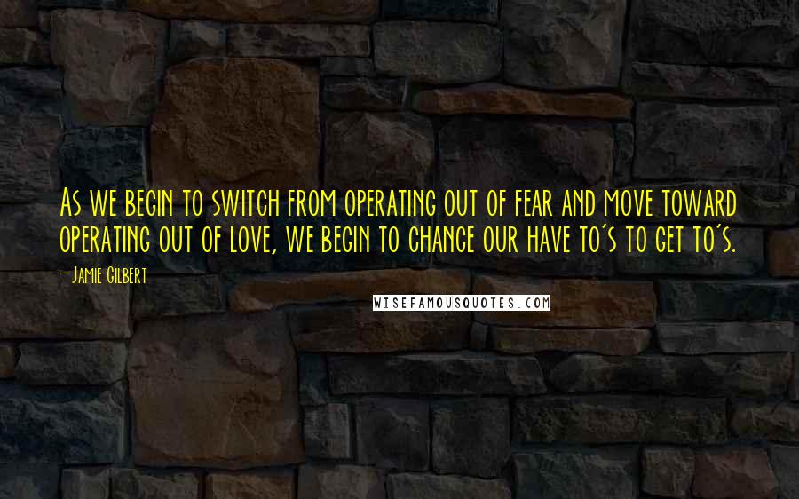 Jamie Gilbert Quotes: As we begin to switch from operating out of fear and move toward operating out of love, we begin to change our have to's to get to's.