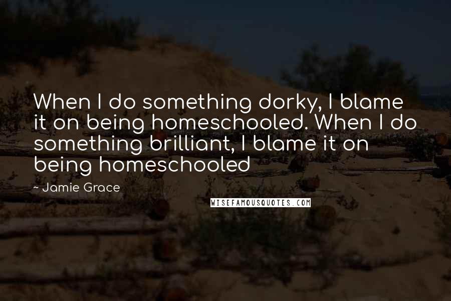 Jamie Grace Quotes: When I do something dorky, I blame it on being homeschooled. When I do something brilliant, I blame it on being homeschooled