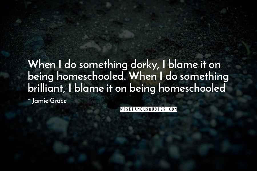 Jamie Grace Quotes: When I do something dorky, I blame it on being homeschooled. When I do something brilliant, I blame it on being homeschooled