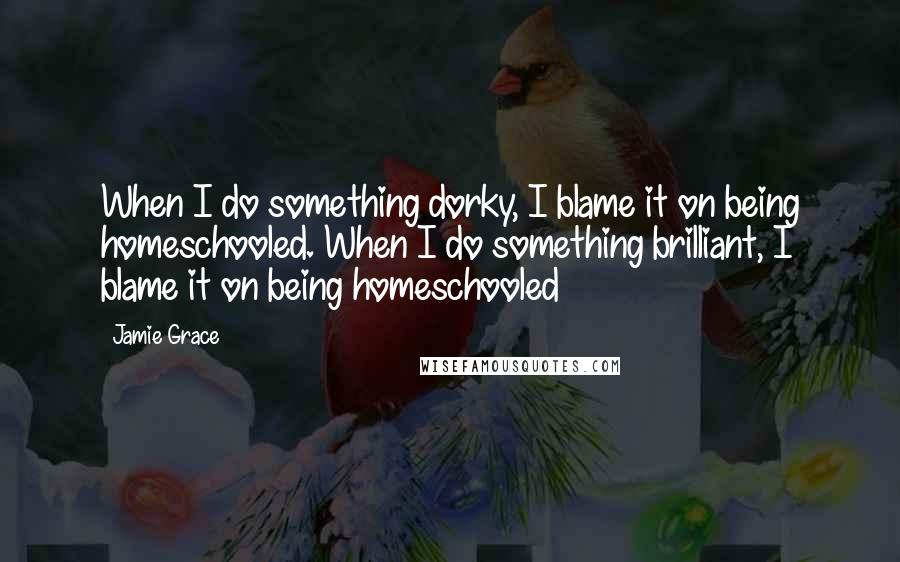 Jamie Grace Quotes: When I do something dorky, I blame it on being homeschooled. When I do something brilliant, I blame it on being homeschooled