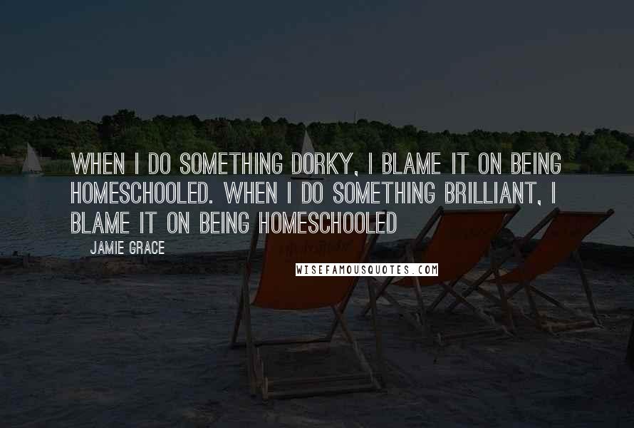 Jamie Grace Quotes: When I do something dorky, I blame it on being homeschooled. When I do something brilliant, I blame it on being homeschooled