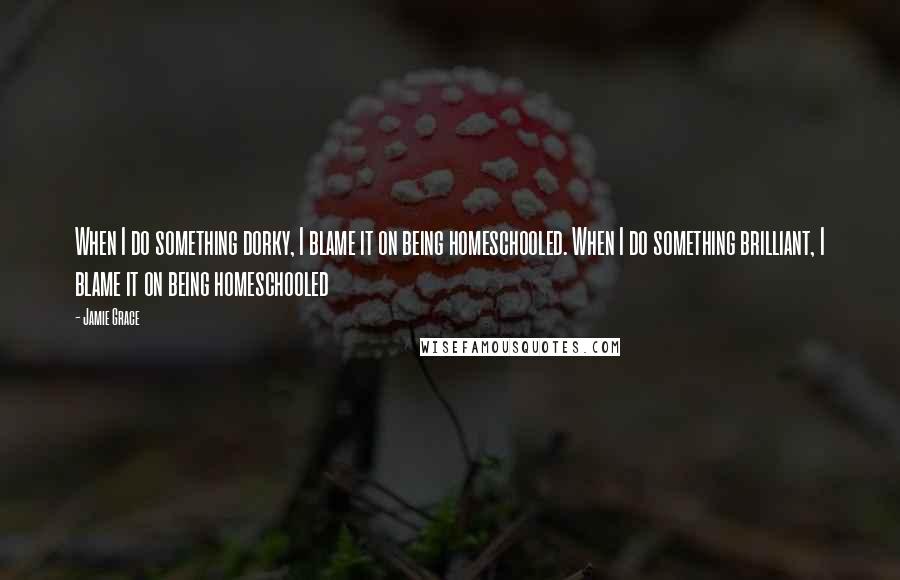 Jamie Grace Quotes: When I do something dorky, I blame it on being homeschooled. When I do something brilliant, I blame it on being homeschooled