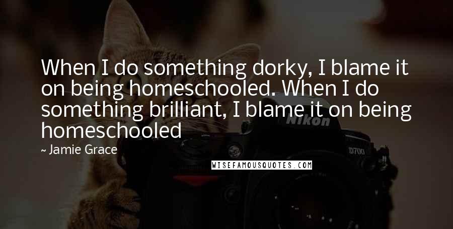 Jamie Grace Quotes: When I do something dorky, I blame it on being homeschooled. When I do something brilliant, I blame it on being homeschooled
