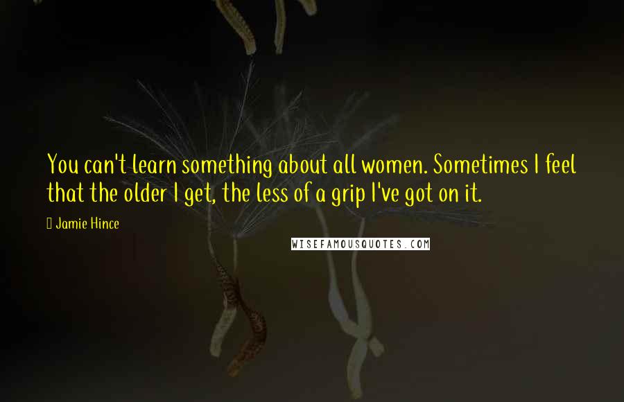 Jamie Hince Quotes: You can't learn something about all women. Sometimes I feel that the older I get, the less of a grip I've got on it.