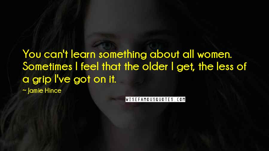 Jamie Hince Quotes: You can't learn something about all women. Sometimes I feel that the older I get, the less of a grip I've got on it.