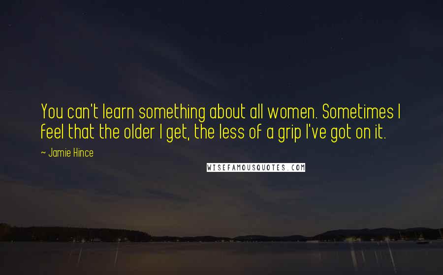 Jamie Hince Quotes: You can't learn something about all women. Sometimes I feel that the older I get, the less of a grip I've got on it.