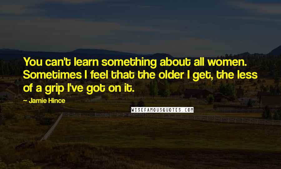 Jamie Hince Quotes: You can't learn something about all women. Sometimes I feel that the older I get, the less of a grip I've got on it.