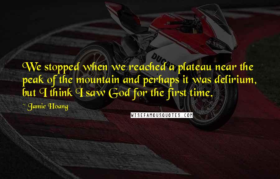 Jamie Hoang Quotes: We stopped when we reached a plateau near the peak of the mountain and perhaps it was delirium, but I think I saw God for the first time.