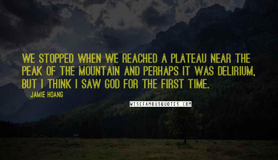 Jamie Hoang Quotes: We stopped when we reached a plateau near the peak of the mountain and perhaps it was delirium, but I think I saw God for the first time.