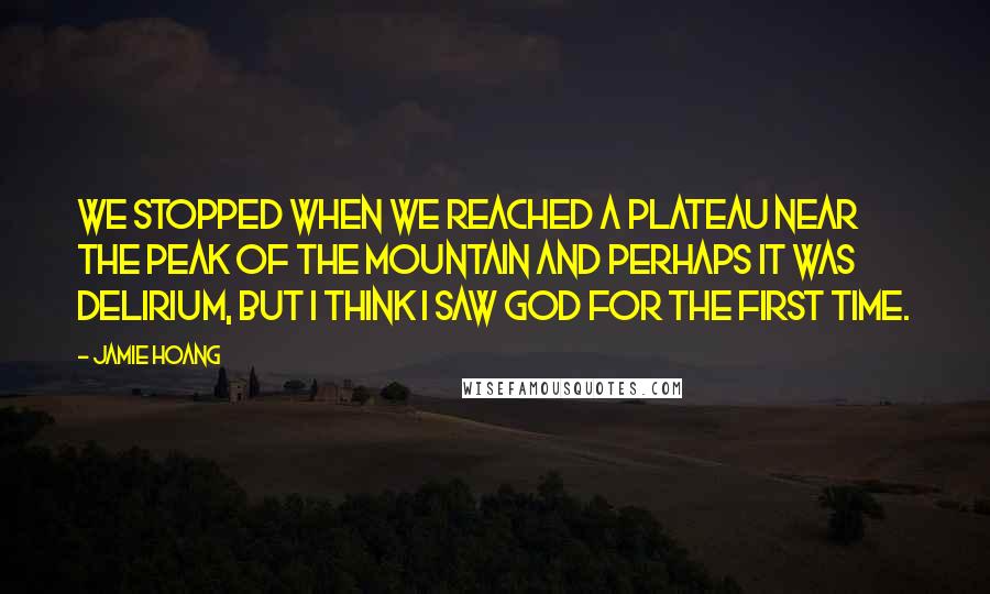 Jamie Hoang Quotes: We stopped when we reached a plateau near the peak of the mountain and perhaps it was delirium, but I think I saw God for the first time.