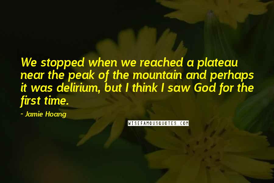Jamie Hoang Quotes: We stopped when we reached a plateau near the peak of the mountain and perhaps it was delirium, but I think I saw God for the first time.